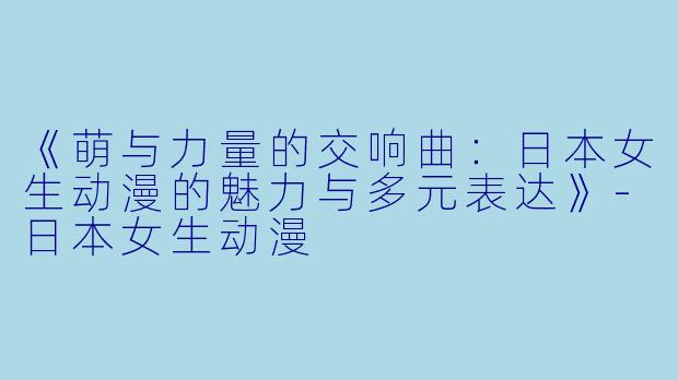 《萌与力量的交响曲：日本女生动漫的魅力与多元表达》-日本女生动漫