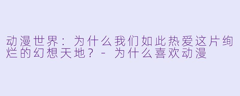 动漫世界：为什么我们如此热爱这片绚烂的幻想天地？-为什么喜欢动漫