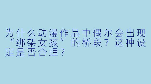 为什么动漫作品中偶尔会出现“绑架女孩”的桥段？这种设定是否合理？
