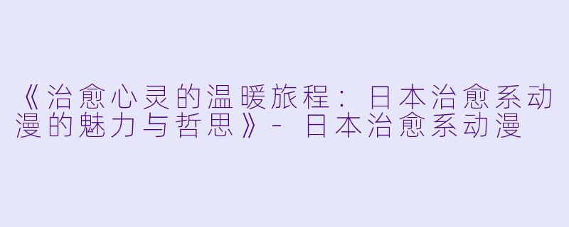 《治愈心灵的温暖旅程：日本治愈系动漫的魅力与哲思》-日本治愈系动漫