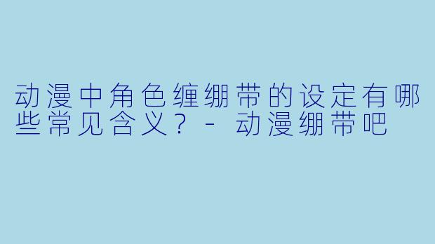 动漫中角色缠绷带的设定有哪些常见含义？-动漫绷带吧