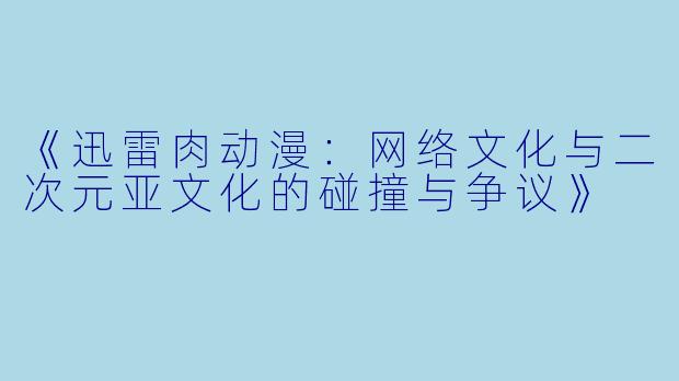 《迅雷肉动漫：网络文化与二次元亚文化的碰撞与争议》