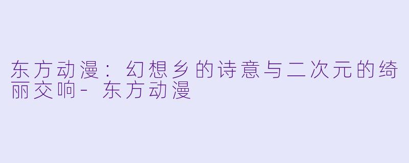 东方动漫：幻想乡的诗意与二次元的绮丽交响-东方动漫