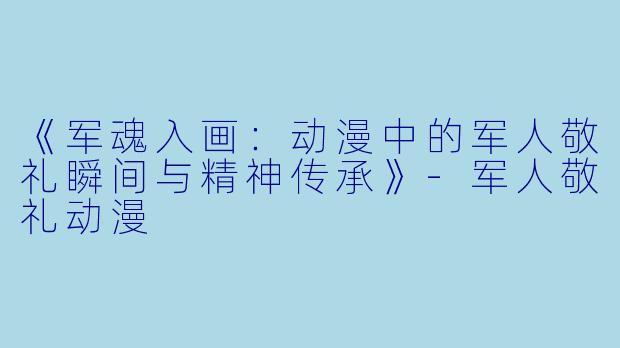 《军魂入画：动漫中的军人敬礼瞬间与精神传承》-军人敬礼动漫
