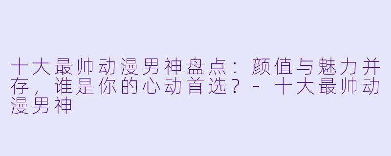 十大最帅动漫男神盘点:颜值与魅力并存,谁是你的心动首选?