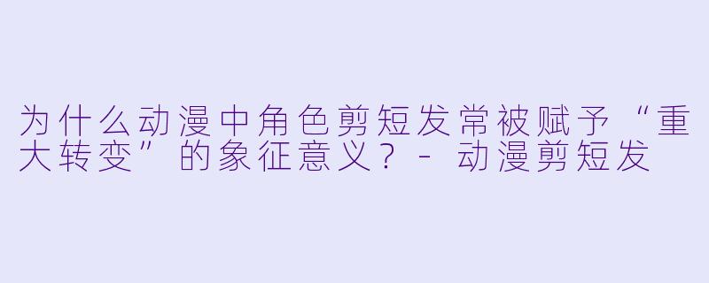 为什么动漫中角色剪短发常被赋予“重大转变”的象征意义?