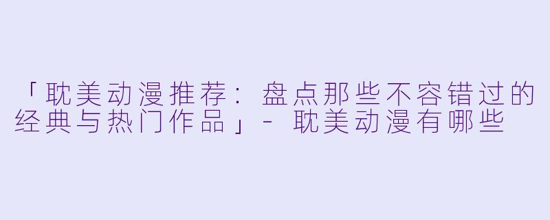 「耽美动漫推荐：盘点那些不容错过的经典与热门作品」-耽美动漫有哪些