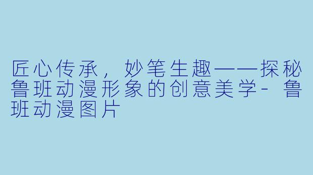 匠心传承，妙笔生趣——探秘鲁班动漫形象的创意美学-鲁班动漫图片