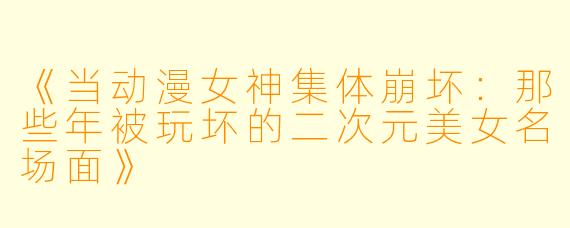 《当动漫女神集体崩坏：那些年被玩坏的二次元美女名场面》