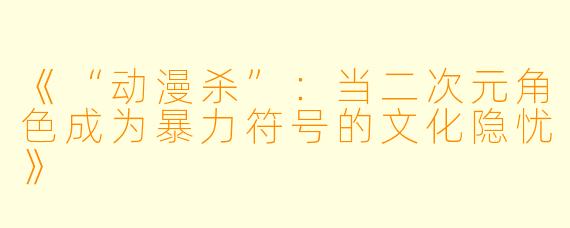 《“动漫杀”：当二次元角色成为暴力符号的文化隐忧》