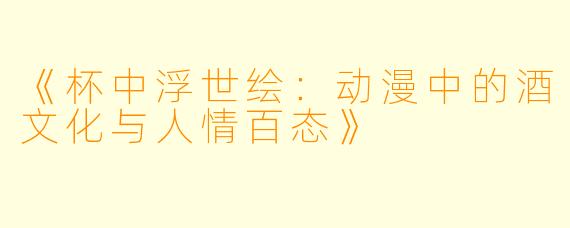 《杯中浮世绘：动漫中的酒文化与人情百态》