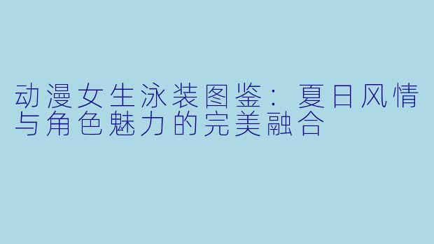 动漫女生泳装图鉴:夏日风情与角色魅力的完美融合