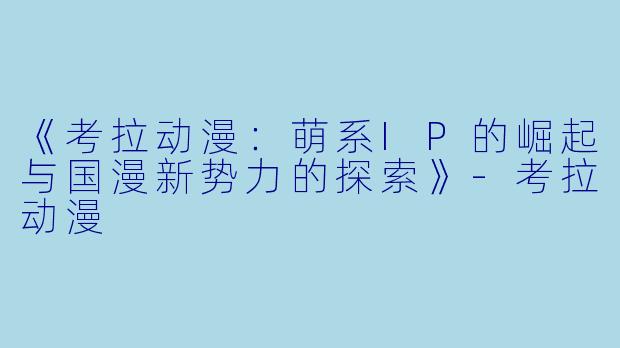 《考拉动漫：萌系IP的崛起与国漫新势力的探索》-考拉动漫
