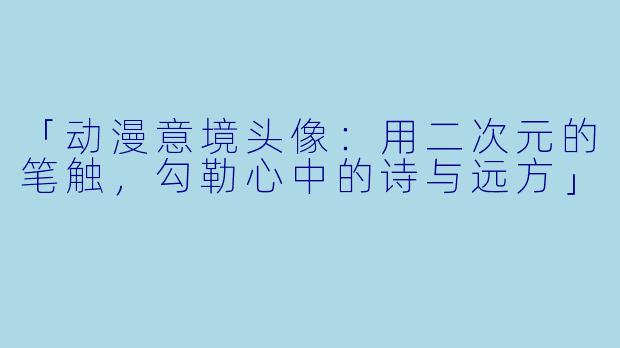 「动漫意境头像：用二次元的笔触，勾勒心中的诗与远方」