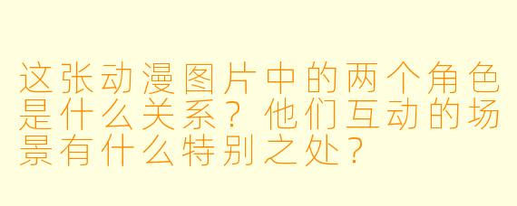 这张动漫图片中的两个角色是什么关系?他们互动的场景有什么特别之处?