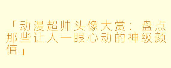 「动漫超帅头像大赏：盘点那些让人一眼心动的神级颜值」