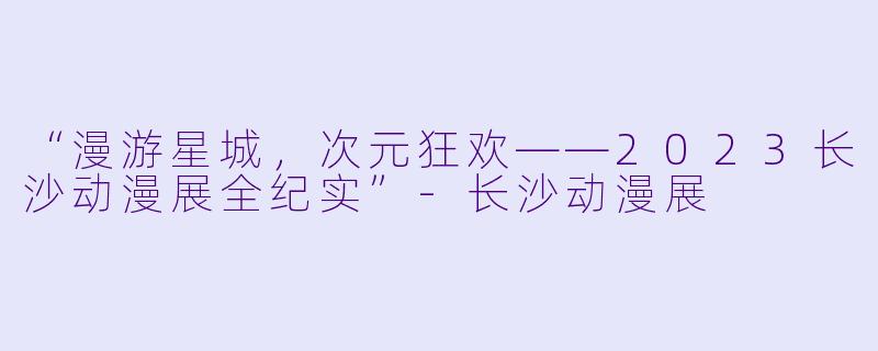 “漫游星城，次元狂欢——2023长沙动漫展全纪实”-长沙动漫展