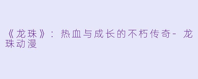 《龙珠》：热血与成长的不朽传奇-龙珠动漫