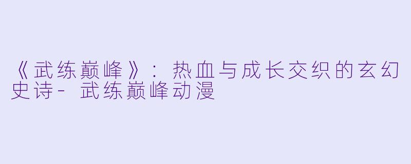 《武练巅峰》：热血与成长交织的玄幻史诗-武练巅峰动漫