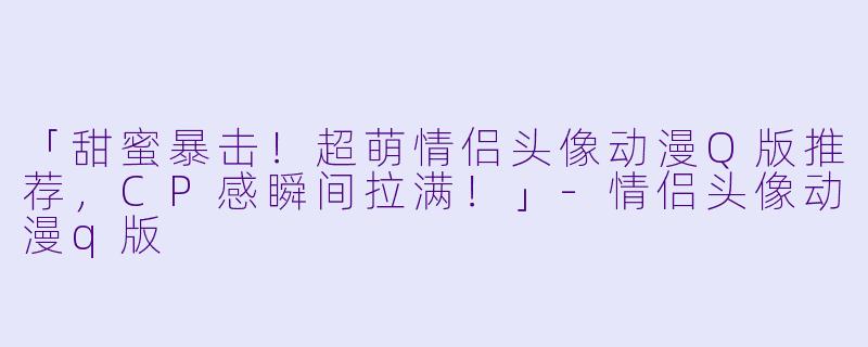 「甜蜜暴击！超萌情侣头像动漫Q版推荐，CP感瞬间拉满！」-情侣头像动漫q版