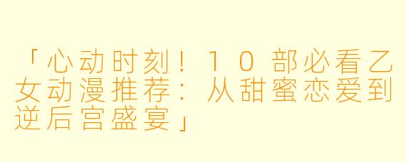 「心动时刻！10部必看乙女动漫推荐：从甜蜜恋爱到逆后宫盛宴」