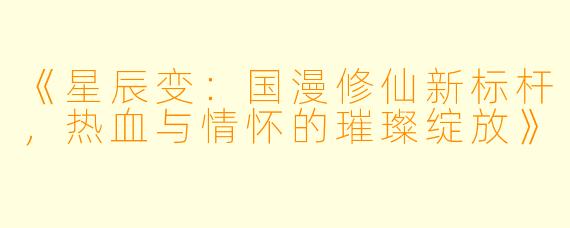 《星辰变:国漫修仙新标杆,热血与情怀的璀璨绽放》