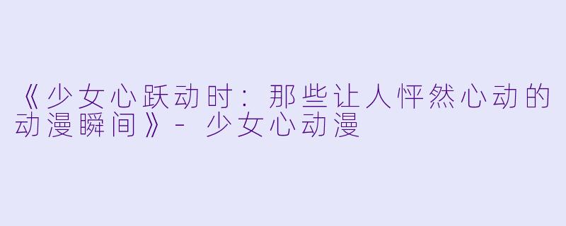 《少女心跃动时：那些让人怦然心动的动漫瞬间》-少女心动漫