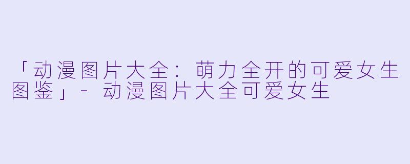 「动漫图片大全:萌力全开的可爱女生图鉴」