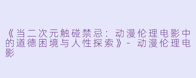 《当二次元触碰禁忌：动漫伦理电影中的道德困境与人性探索》-动漫伦理电影