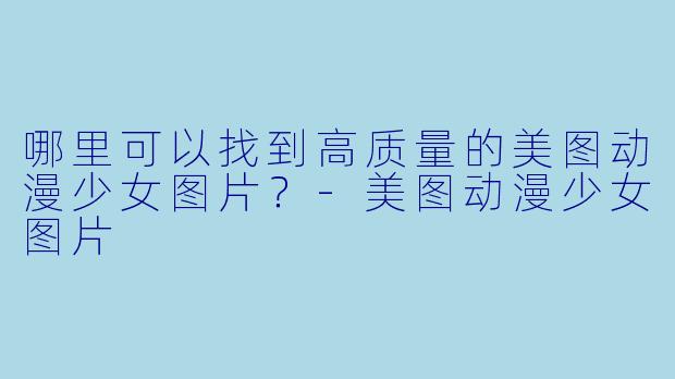 哪里可以找到高质量的美图动漫少女图片?