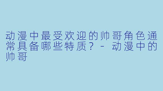 动漫中最受欢迎的帅哥角色通常具备哪些特质?