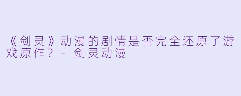 《剑灵》动漫的剧情是否完全还原了游戏原作？-剑灵动漫