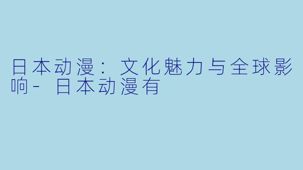 日本动漫：文化魅力与全球影响-日本动漫有