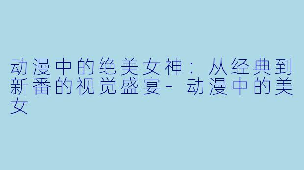 动漫中的绝美女神：从经典到新番的视觉盛宴-动漫中的美女