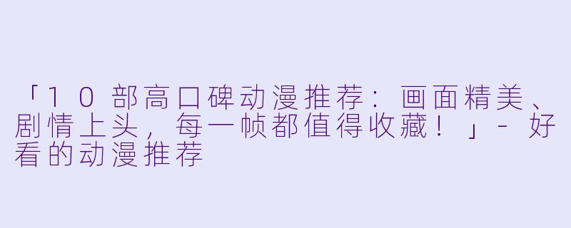 「10部高口碑动漫推荐:画面精美、剧情上头,每一帧都值得收藏!」