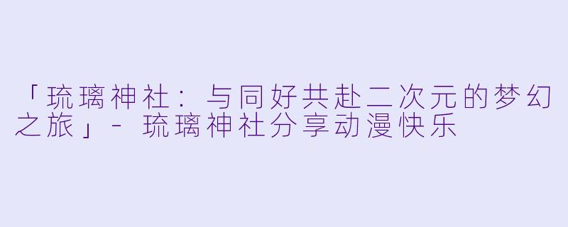 「琉璃神社：与同好共赴二次元的梦幻之旅」-琉璃神社分享动漫快乐