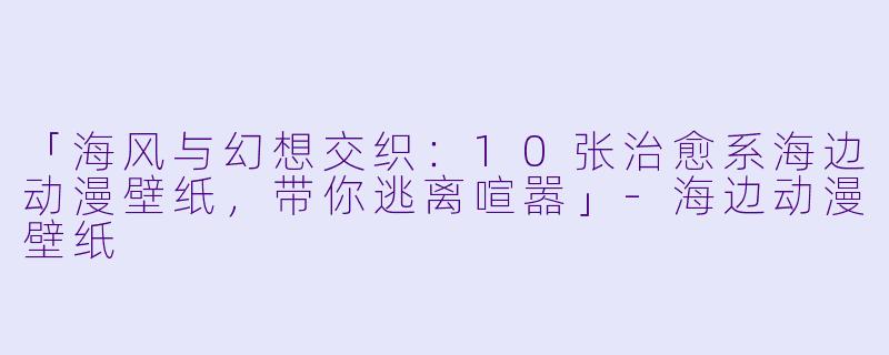 「海风与幻想交织：10张治愈系海边动漫壁纸，带你逃离喧嚣」-海边动漫壁纸
