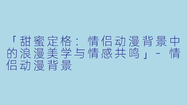 「甜蜜定格：情侣动漫背景中的浪漫美学与情感共鸣」-情侣动漫背景