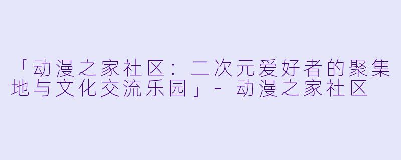 「动漫之家社区：二次元爱好者的聚集地与文化交流乐园」-动漫之家社区