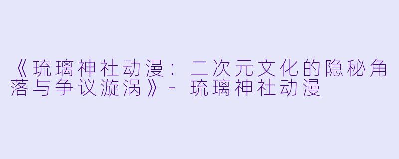 《琉璃神社动漫:二次元文化的隐秘角落与争议漩涡》