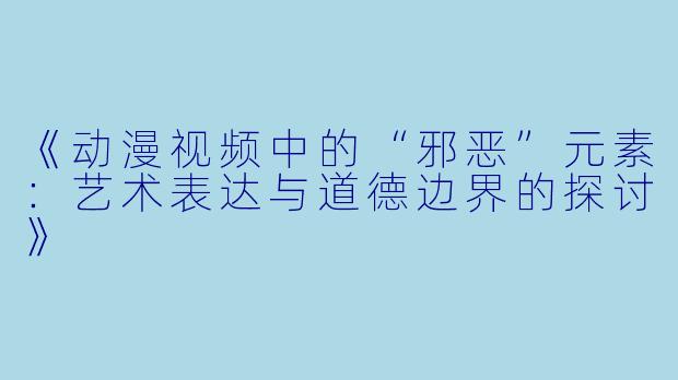 《动漫视频中的“邪恶”元素：艺术表达与道德边界的探讨》