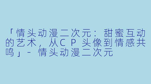 「情头动漫二次元:甜蜜互动的艺术,从CP头像到情感共鸣」