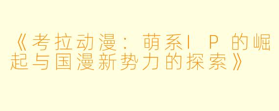 《考拉动漫：萌系IP的崛起与国漫新势力的探索》