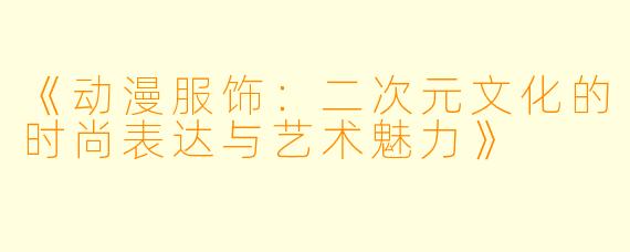 《动漫服饰:二次元文化的时尚表达与艺术魅力》