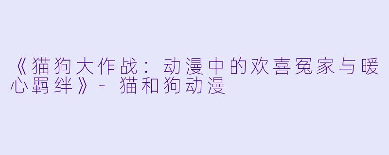 《猫狗大作战：动漫中的欢喜冤家与暖心羁绊》-猫和狗动漫