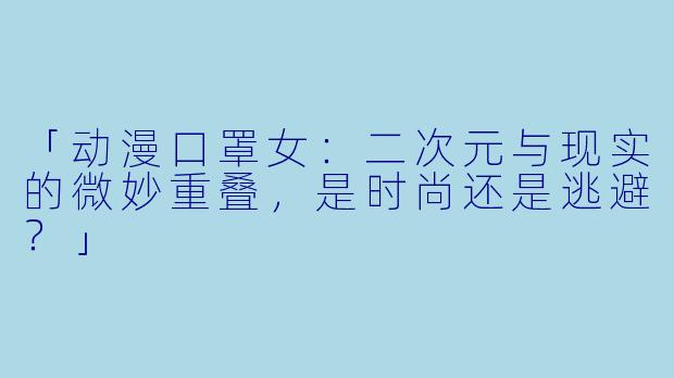 「动漫口罩女：二次元与现实的微妙重叠，是时尚还是逃避？」