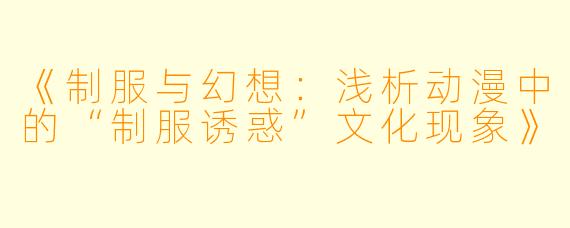 《制服与幻想：浅析动漫中的“制服诱惑”文化现象》