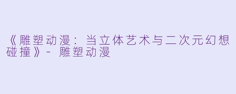 《雕塑动漫：当立体艺术与二次元幻想碰撞》-雕塑动漫