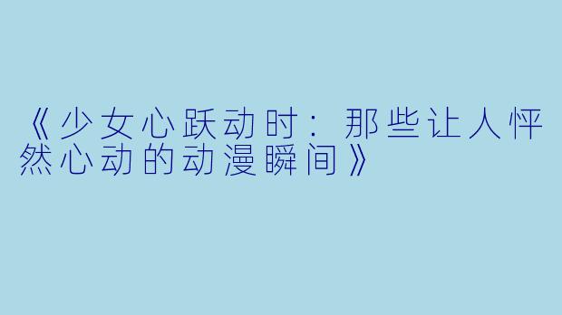 《少女心跃动时：那些让人怦然心动的动漫瞬间》