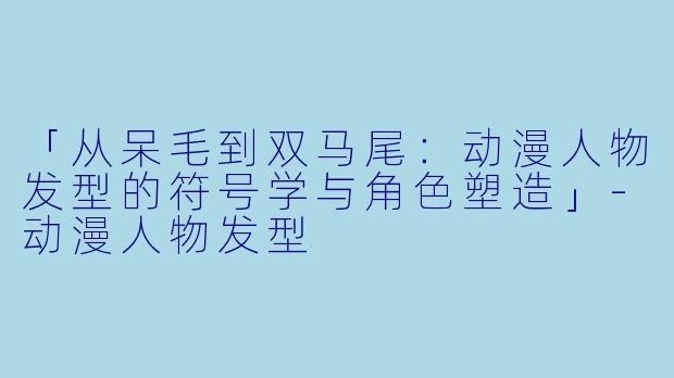 「从呆毛到双马尾：动漫人物发型的符号学与角色塑造」-动漫人物发型